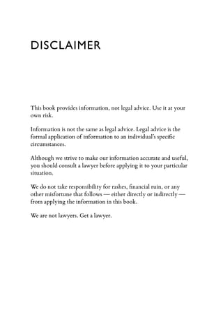 DISCLAIMER




This book provides information, not legal advice. Use it at your
own risk.

Information is not the same as legal advice. Legal advice is the
formal application of information to an individual’s speciﬁc
circumstances.

Although we strive to make our information accurate and useful,
you should consult a lawyer before applying it to your particular
situation.

We do not take responsibility for rashes, ﬁnancial ruin, or any
other misfortune that follows — either directly or indirectly —
from applying the information in this book.

We are not lawyers. Get a lawyer.
 