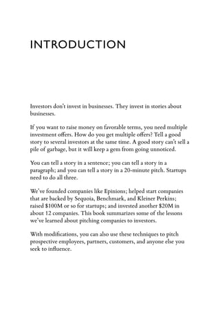 INTRODUCTION




Investors don’t invest in businesses. They invest in stories about
businesses.

If you want to raise money on favorable terms, you need multiple
investment o ers. How do you get multiple o ers? Tell a good
story to several investors at the same time. A good story can’t sell a
pile of garbage, but it will keep a gem from going unnoticed.

You can tell a story in a sentence; you can tell a story in a
paragraph; and you can tell a story in a 20-minute pitch. Startups
need to do all three.

We’ve founded companies like Epinions; helped start companies
that are backed by Sequoia, Benchmark, and Kleiner Perkins;
raised $100M or so for startups; and invested another $20M in
about 12 companies. This book summarizes some of the lessons
we’ve learned about pitching companies to investors.

With modiﬁcations, you can also use these techniques to pitch
prospective employees, partners, customers, and anyone else you
seek to inﬂuence.
 