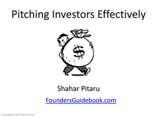 Pitching Investors Effectively




                                    Shahar Pitaru
                                 FoundersGuidebook.com
Copyright © 2012 Shahar Pitaru
 