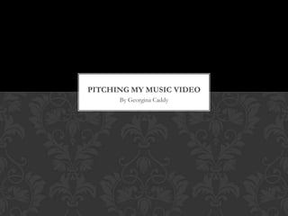 PITCHING MY MUSIC VIDEO
      By Georgina Caddy
 