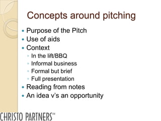 Concepts around pitching
   Purpose of the Pitch
   Use of aids
   Context
    ◦   In the lift/BBQ
    ◦   Informal business
    ◦   Formal but brief
    ◦   Full presentation
   Reading from notes
   An idea v’s an opportunity
 
