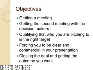 Objectives
 Getting a meeting
 Getting the second meeting with the
  decision makers
 Qualifying that who you are pitching to
  is the right target
 Forcing you to be clear and
  commercial in your presentation
 Closing the deal and getting the
  outcome you want.
 