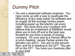 Dummy Pitch
   You are a seasoned software engineer. You
    have come up with a way to quadruple the
    efficiency of any solar panel via software and
    so supply all the average homes power,
    including power up the electric car every
    night. You have done your numbers and
    believe that an investment of $5Million would
    allow you to kick off and is the best way
    forward for you from a power of energy
    company. On your way to a friends office for
    a lunch meeting, James Packer enters the
    elevator you are in. You are on the ground
    floor, and he is heading to the 22nd. You get
    off on the 23rd. You have your business plan
    in your bag!
 