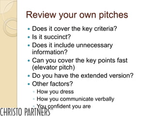 Review your own pitches
   Does it cover the key criteria?
   Is it succinct?
   Does it include unnecessary
    information?
   Can you cover the key points fast
    (elevator pitch)
   Do you have the extended version?
   Other factors?
    ◦ How you dress
    ◦ How you communicate verbally
    ◦ You confident you are
 