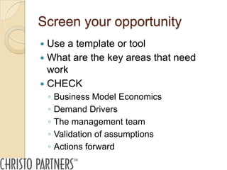 Screen your opportunity
 Use a template or tool
 What are the key areas that need
  work
 CHECK
    ◦   Business Model Economics
    ◦   Demand Drivers
    ◦   The management team
    ◦   Validation of assumptions
    ◦   Actions forward
 