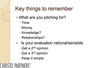 Key things to remember
   What are you pitching for?
    ◦   Time
    ◦   Money
    ◦   Knowledge?
    ◦   Relationships?
       Is your evaluation rational/sensible
    ◦ Get a 2nd opinion
    ◦ Get a 3rd opinion
    ◦ Keep it simple
 