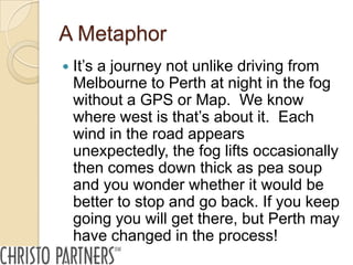 A Metaphor
   It’s a journey not unlike driving from
    Melbourne to Perth at night in the fog
    without a GPS or Map. We know
    where west is that’s about it. Each
    wind in the road appears
    unexpectedly, the fog lifts occasionally
    then comes down thick as pea soup
    and you wonder whether it would be
    better to stop and go back. If you keep
    going you will get there, but Perth may
    have changed in the process!
 