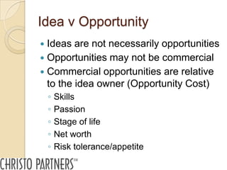 Idea v Opportunity
 Ideas are not necessarily opportunities
 Opportunities may not be commercial
 Commercial opportunities are relative
  to the idea owner (Opportunity Cost)
    ◦   Skills
    ◦   Passion
    ◦   Stage of life
    ◦   Net worth
    ◦   Risk tolerance/appetite
 