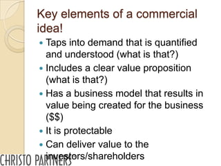 Key elements of a commercial
idea!
 Taps into demand that is quantified
  and understood (what is that?)
 Includes a clear value proposition
  (what is that?)
 Has a business model that results in
  value being created for the business
  ($$)
 It is protectable
 Can deliver value to the
  investors/shareholders
 