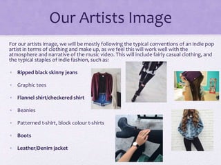 Our Artists Image
For our artists image, we will be mostly following the typical conventions of an indie pop
artist in terms of clothing and make up, as we feel this will work well with the
atmosphere and narrative of the music video. This will include fairly casual clothing, and
the typical staples of indie fashion, such as:
• Ripped black skinny jeans
• Graphic tees
• Flannel shirt/checkered shirt
• Beanies
• Patterned t-shirt, block colour t-shirts
• Boots
• Leather/Denim jacket
 