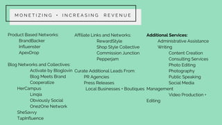 M O N E T I Z I N G + I N C R E A S I N G R E V E N U E
Product Based Networks:
BrandBacker
Influenster
ApexDrop
Blog Networks and Collectives:
Activate by Bloglovin
Blog Meets Brand
Cooperatize
HerCampus
Linqia
Obviously Social
One2One Network
SheSavvy
TapInfluence
Affiliate Links and Networks:
RewardStyle
Shop Style Collective
Commission Junction
Pepperjam
Curate Additional Leads From:
PR Agencies
Press Releases
Local Businesses + Boutiques
Additional Services:
Administrative Assistance
Writing
Content Creation
Consulting Services
Photo Editing
Photography
Public Speaking
Social Media
Management
Video Production +
Editing
 