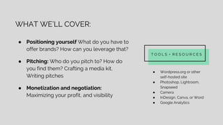 WHAT WE’LL COVER:
● Positioning yourself What do you have to
offer brands? How can you leverage that?
● Pitching: Who do you pitch to? How do
you find them? Crafting a media kit,
Writing pitches
● Monetization and negotiation:
Maximizing your profit, and visibility
T O O L S + R E S O U R C E S
● Wordpress.org or other
self-hosted site
● Photoshop, Lightroom,
Snapseed
● Camera
● InDesign, Canva, or Word
● Google Analytics
 