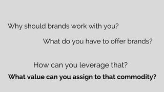Why should brands work with you?
What do you have to offer brands?
How can you leverage that?
What value can you assign to that commodity?
 