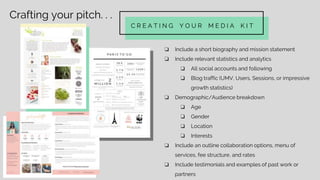 Crafting your pitch. . .
C R E A T I N G Y O U R M E D I A K I T
❏ Include a short biography and mission statement
❏ Include relevant statistics and analytics
❏ All social accounts and following
❏ Blog traffic (UMV, Users, Sessions, or impressive
growth statistics)
❏ Demographic/Audience breakdown
❏ Age
❏ Gender
❏ Location
❏ Interests
❏ Include an outline collaboration options, menu of
services, fee structure, and rates
❏ Include testimonials and examples of past work or
partners
 