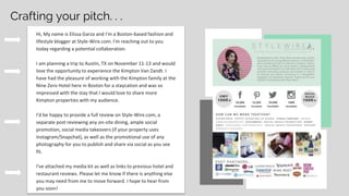 Crafting your pitch. . .
Hi, My name is Elissa Garza and I'm a Boston-based fashion and
lifestyle blogger at Style-Wire.com. I'm reaching out to you
today regarding a potential collaboration.
I am planning a trip to Austin, TX on November 11-13 and would
love the opportunity to experience the Kimpton Van Zandt. I
have had the pleasure of working with the Kimpton family at the
Nine Zero Hotel here in Boston for a staycation and was so
impressed with the stay that I would love to share more
Kimpton properties with my audience.
I'd be happy to provide a full review on Style-Wire.com, a
separate post reviewing any on-site dining, ample social
promotion, social media takeovers (if your property uses
Instagram/Snapchat), as well as the promotional use of any
photography for you to publish and share via social as you see
fit.
I've attached my media kit as well as links to previous hotel and
restaurant reviews. Please let me know if there is anything else
you may need from me to move forward. I hope to hear from
you soon!
 