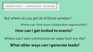 But where do you get all of those samples?
Where can I find more collaboration opportunities?
Where can I earn commission on sales from my site?
What other ways can I generate leads?
M O N E T I Z I N G + I N C R E A S I N G R E V E N U E
How can I get invited to events?
 