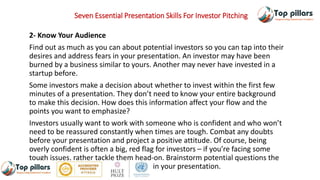 Seven Essential Presentation Skills For Investor Pitching
2- Know Your Audience
Find out as much as you can about potential investors so you can tap into their
desires and address fears in your presentation. An investor may have been
burned by a business similar to yours. Another may never have invested in a
startup before.
Some investors make a decision about whether to invest within the first few
minutes of a presentation. They don’t need to know your entire background
to make this decision. How does this information affect your flow and the
points you want to emphasize?
Investors usually want to work with someone who is confident and who won’t
need to be reassured constantly when times are tough. Combat any doubts
before your presentation and project a positive attitude. Of course, being
overly confident is often a big, red flag for investors – if you’re facing some
tough issues, rather tackle them head-on. Brainstorm potential questions the
investors may have and address them in your presentation.
 