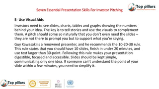 Seven Essential Presentation Skills For Investor Pitching
5- Use Visual Aids
Investors need to see slides, charts, tables and graphs showing the numbers
behind your idea. The key is to tell stories and use the visuals to complement
them. A pitch should come so naturally that you don’t even need the slides –
they are not there to prompt you but to support what you’re saying.
Guy Kawasaki is a renowned presenter, and he recommends the 10-20-30 rule.
This rule states that you should have 10 slides, finish in under 20 minutes, and
use text larger than 30-point. Following this rule makes your presentation
digestible, focused and accessible. Slides should be kept simple,
communicating only one idea. If someone can’t understand the point of your
slide within a few minutes, you need to simplify it.
 