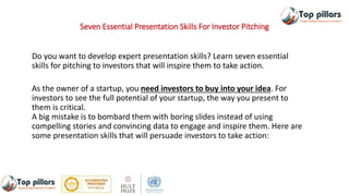 Seven Essential Presentation Skills For Investor Pitching
Do you want to develop expert presentation skills? Learn seven essential
skills for pitching to investors that will inspire them to take action.
As the owner of a startup, you need investors to buy into your idea. For
investors to see the full potential of your startup, the way you present to
them is critical.
A big mistake is to bombard them with boring slides instead of using
compelling stories and convincing data to engage and inspire them. Here are
some presentation skills that will persuade investors to take action:
 