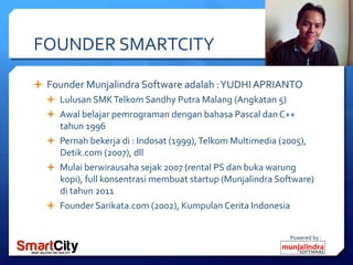 Powered	
 by	
 :	
 
FOUNDER	
 SMARTCITY	
 
Ê  Founder	
 Munjalindra	
 Software	
 adalah	
 :	
 YUDHI	
 APRIANTO	
 
Ê  Lulusan	
 SMK	
 Telkom	
 Sandhy	
 Putra	
 Malang	
 (Angkatan	
 5)	
 
Ê  Awal	
 belajar	
 pemrograman	
 dengan	
 bahasa	
 Pascal	
 dan	
 C++	
 
tahun	
 1996	
 
Ê  Pernah	
 bekerja	
 di	
 :	
 Indosat	
 (1999),	
 Telkom	
 Multimedia	
 (2005),	
 
Detik.com	
 (2007),	
 dll	
 
Ê  Mulai	
 berwirausaha	
 sejak	
 2007	
 (rental	
 PS	
 dan	
 buka	
 warung	
 
kopi),	
 full	
 konsentrasi	
 membuat	
 startup	
 (Munjalindra	
 Software)	
 
di	
 tahun	
 2011	
 
Ê  Founder	
 Sarikata.com	
 (2002),	
 Kumpulan	
 Cerita	
 Indonesia	
 
 