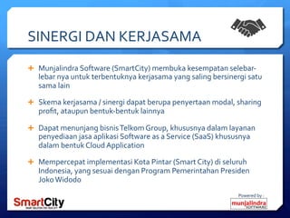 Powered	
 by	
 :	
 
SINERGI	
 DAN	
 KERJASAMA	
 
Ê  Munjalindra	
 Software	
 (SmartCity)	
 membuka	
 kesempatan	
 selebar-­‐
lebar	
 nya	
 untuk	
 terbentuknya	
 kerjasama	
 yang	
 saling	
 bersinergi	
 satu	
 
sama	
 lain	
 
Ê  Skema	
 kerjasama	
 /	
 sinergi	
 dapat	
 berupa	
 penyertaan	
 modal,	
 sharing	
 
proﬁt,	
 ataupun	
 bentuk-­‐bentuk	
 lainnya	
 	
 
Ê  Dapat	
 menunjang	
 bisnis	
 Telkom	
 Group,	
 khususnya	
 dalam	
 layanan	
 
penyediaan	
 jasa	
 aplikasi	
 Software	
 as	
 a	
 Service	
 (SaaS)	
 khususnya	
 
dalam	
 bentuk	
 Cloud	
 Application	
 
Ê  Mempercepat	
 implementasi	
 Kota	
 Pintar	
 (Smart	
 City)	
 di	
 seluruh	
 
Indonesia,	
 yang	
 sesuai	
 dengan	
 Program	
 Pemerintahan	
 Presiden	
 
Joko	
 Widodo	
 	
 
 
