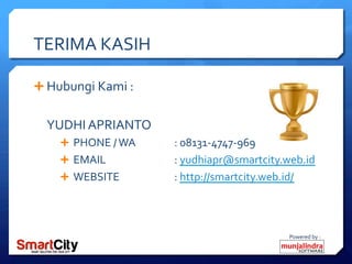 Powered	
 by	
 :	
 
TERIMA	
 KASIH	
 
Ê Hubungi	
 Kami	
 :	
 
	
 
YUDHI	
 APRIANTO	
 
Ê  PHONE	
 /	
 WA	
 	
  	
 :	
 08131-­‐4747-­‐969	
 
Ê  EMAIL 	
  	
 :	
 yudhiapr@smartcity.web.id	
 
Ê  WEBSITE 	
  	
 :	
 http://smartcity.web.id/	
 	
 
 