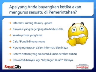 Powered	
 by	
 :	
 
Apa	
 yang	
 Anda	
 bayangkan	
 ketika	
 akan	
 
mengurus	
 sesuatu	
 di	
 Pemerintahan?	
 
Ê  Informasi	
 kurang	
 akurat	
 /	
 update	
 
Ê  Birokrasi	
 yang	
 berjenjang	
 dan	
 bertele-­‐tele	
 
Ê  Waktu	
 proses	
 yang	
 lama	
 
Ê  Calo	
 /	
 Pungli	
 dimana-­‐mana	
 
Ê  Kurang	
 transparan	
 dalam	
 informasi	
 dan	
 biaya	
 
Ê  Sistem	
 Antrian	
 yang	
 amburadul	
 (main	
 serobot	
 /	
 KKN)	
 
Ê  Dan	
 masih	
 banyak	
 lagi	
 	
 “bayangan	
 seram”	
 lainnya..	
 	
 
 