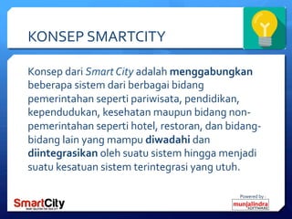 Powered	
 by	
 :	
 
KONSEP	
 SMARTCITY	
 
Konsep	
 dari	
 Smart	
 City	
 adalah	
 menggabungkan	
 
beberapa	
 sistem	
 dari	
 berbagai	
 bidang	
 
pemerintahan	
 seperti	
 pariwisata,	
 pendidikan,	
 
kependudukan,	
 kesehatan	
 maupun	
 bidang	
 non-­‐
pemerintahan	
 seperti	
 hotel,	
 restoran,	
 dan	
 bidang-­‐
bidang	
 lain	
 yang	
 mampu	
 diwadahi	
 dan	
 
diintegrasikan	
 oleh	
 suatu	
 sistem	
 hingga	
 menjadi	
 
suatu	
 kesatuan	
 sistem	
 terintegrasi	
 yang	
 utuh.	
 	
 
 