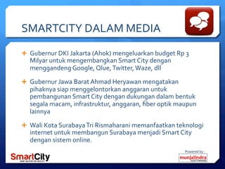 Powered	
 by	
 :	
 
SMARTCITY	
 DALAM	
 MEDIA	
 
Ê  Gubernur	
 DKI	
 Jakarta	
 (Ahok)	
 mengeluarkan	
 budget	
 Rp	
 3	
 
Milyar	
 untuk	
 mengembangkan	
 Smart	
 City	
 dengan	
 
menggandeng	
 Google,	
 Qlue,	
 Twitter,	
 Waze,	
 dll	
 
Ê  Gubernur	
 Jawa	
 Barat	
 Ahmad	
 Heryawan	
 mengatakan	
 
pihaknya	
 siap	
 menggelontorkan	
 anggaran	
 untuk	
 
pembangunan	
 Smart	
 City	
 dengan	
 dukungan	
 dalam	
 bentuk	
 
segala	
 macam,	
 infrastruktur,	
 anggaran,	
 ﬁber	
 optik	
 maupun	
 
lainnya	
 
Ê  Wali	
 Kota	
 Surabaya	
 Tri	
 Rismaharani	
 memanfaatkan	
 teknologi	
 
internet	
 untuk	
 membangun	
 Surabaya	
 menjadi	
 Smart	
 City	
 
dengan	
 sistem	
 online.	
 
 