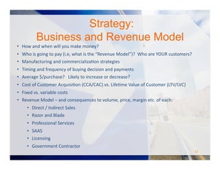 •  How	
  and	
  when	
  will	
  you	
  make	
  money?	
  
•  Who	
  is	
  going	
  to	
  pay	
  (i.e,	
  what	
  is	
  the	
  “Revenue	
  Model”)?	
  	
  Who	
  are	
  YOUR	
  customers?	
  
•  Manufacturing	
  and	
  commercializaOon	
  strategies	
  
•  Timing	
  and	
  frequency	
  of	
  buying	
  decision	
  and	
  payments	
  
•  Average	
  $/purchase?	
  	
  	
  Likely	
  to	
  increase	
  or	
  decrease?	
  
•  Cost	
  of	
  Customer	
  AcquisiOon	
  (CCA/CAC)	
  vs.	
  LifeOme	
  Value	
  of	
  Customer	
  (LTV/LVC)	
  
•  Fixed	
  vs.	
  variable	
  costs	
  
•  Revenue	
  Model	
  –	
  and	
  consequences	
  to	
  volume,	
  price,	
  margin	
  etc.	
  of	
  each:	
  
•  Direct	
  /	
  Indirect	
  Sales	
  
•  Razor	
  and	
  Blade	
  
•  Professional	
  Services	
  
•  SAAS	
  
•  Licensing	
  
•  Government	
  Contractor	
  
Strategy:
Business and Revenue Model
12	
  
 