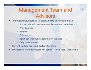 Management Team and
Advisors
•  Top	
  execuOves,	
  Board	
  of	
  Directors,	
  Board	
  of	
  Advisors	
  &	
  SAB	
  
•  Startup,	
  domain,	
  customers	
  or	
  key	
  opinion	
  experience	
  
•  Prior	
  success	
  
•  Balance	
  
•  Cohesiveness	
  
•  Don’t	
  put	
  their	
  whole	
  resume	
  on	
  the	
  slide	
  
•  Only	
  show	
  acOves	
  
•  Current	
  staﬃng	
  gaps	
  and	
  strategy	
  for	
  ﬁlling	
  
•  OrientaOon	
  towards	
  success	
  not	
  control	
  (“Rich”	
  not	
  “Monarch”)	
  
17	
  
 