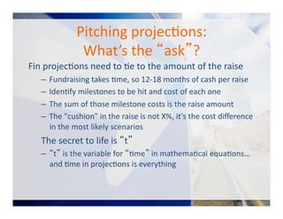 Pitching	
  projecOons:	
  	
  
What’s	
  the	
  “ask”?	
  
Fin	
  projecOons	
  need	
  to	
  Oe	
  to	
  the	
  amount	
  of	
  the	
  raise	
  
–  Fundraising	
  takes	
  Ome,	
  so	
  12-­‐18	
  months	
  of	
  cash	
  per	
  raise	
  
–  IdenOfy	
  milestones	
  to	
  be	
  hit	
  and	
  cost	
  of	
  each	
  one	
  
–  The	
  sum	
  of	
  those	
  milestone	
  costs	
  is	
  the	
  raise	
  amount	
  
–  The	
  "cushion"	
  in	
  the	
  raise	
  is	
  not	
  X%,	
  it's	
  the	
  cost	
  diﬀerence	
  
in	
  the	
  most	
  likely	
  scenarios	
  
The	
  secret	
  to	
  life	
  is	
  “t”	
  
–  “t”	
  is	
  the	
  variable	
  for	
  “Ome”	
  in	
  mathemaOcal	
  equaOons…	
  
and	
  Ome	
  in	
  projecOons	
  is	
  everything	
  
 