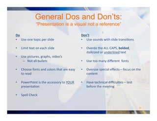 General Dos and Don’ts:
“Presentation is a visual not a reference”
Do	
  
•  Use	
  one	
  topic	
  per	
  slide	
  
•  Limit	
  text	
  on	
  each	
  slide	
  
•  Use	
  pictures,	
  graphs,	
  video’s	
  
–  Not	
  all	
  bullets	
  
•  Choose	
  fonts	
  and	
  colors	
  that	
  are	
  easy	
  
to	
  read	
  
•  PowerPoint	
  is	
  the	
  accessory	
  to	
  YOUR	
  
presentaOon	
  
•  Spell	
  Check	
  
Don’t	
  
•  Use	
  sounds	
  with	
  slide	
  transiOons	
  
•  Overdo	
  the	
  ALL	
  CAPS,	
  bolded,	
  
italicized	
  or	
  underlined	
  text	
  
•  Use	
  too	
  many	
  diﬀerent	
  	
  fonts	
  
•  Overuse	
  special	
  eﬀects	
  –	
  focus	
  on	
  the	
  
content	
  
•  Have	
  technical	
  diﬃculOes	
  –	
  test	
  
before	
  the	
  meeOng	
  
25	
  
 