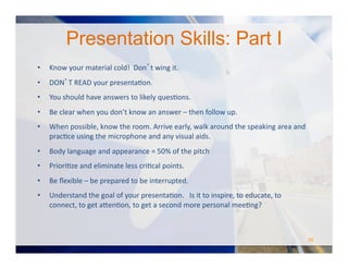 •  Know	
  your	
  material	
  cold!	
  	
  Don’t	
  wing	
  it.	
  	
  
•  DON’T	
  READ	
  your	
  presentaOon.	
  	
  	
  
•  You	
  should	
  have	
  answers	
  to	
  likely	
  quesOons.	
  
•  Be	
  clear	
  when	
  you	
  don’t	
  know	
  an	
  answer	
  –	
  then	
  follow	
  up.	
  	
  
•  When	
  possible,	
  know	
  the	
  room.	
  Arrive	
  early,	
  walk	
  around	
  the	
  speaking	
  area	
  and	
  
pracOce	
  using	
  the	
  microphone	
  and	
  any	
  visual	
  aids.	
  	
  
•  Body	
  language	
  and	
  appearance	
  =	
  50%	
  of	
  the	
  pitch	
  
•  PrioriOze	
  and	
  eliminate	
  less	
  criOcal	
  points.	
  	
  	
  
•  Be	
  ﬂexible	
  –	
  be	
  prepared	
  to	
  be	
  interrupted.	
  	
  
•  Understand	
  the	
  goal	
  of	
  your	
  presentaOon.	
  	
  	
  Is	
  it	
  to	
  inspire,	
  to	
  educate,	
  to	
  
connect,	
  to	
  get	
  a#enOon,	
  to	
  get	
  a	
  second	
  more	
  personal	
  meeOng?	
  	
  	
  
Presentation Skills: Part I
26	
  
 