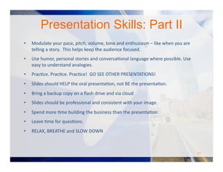 •  Modulate	
  your	
  pace,	
  pitch,	
  volume,	
  tone	
  and	
  enthusiasm	
  –	
  like	
  when	
  you	
  are	
  
telling	
  a	
  story.	
  	
  This	
  helps	
  keep	
  the	
  audience	
  focused.	
  	
  	
  
•  Use	
  humor,	
  personal	
  stories	
  and	
  conversaOonal	
  language	
  where	
  possible.	
  Use	
  
easy	
  to	
  understand	
  analogies.	
  
•  PracOce.	
  PracOce.	
  PracOce!	
  	
  GO	
  SEE	
  OTHER	
  PRESENTATIONS!	
  
•  Slides	
  should	
  HELP	
  the	
  oral	
  presentaOon,	
  not	
  BE	
  the	
  presentaOon.	
  	
  
•  Bring	
  a	
  backup	
  copy	
  on	
  a	
  ﬂash	
  drive	
  and	
  via	
  cloud	
  	
  
•  Slides	
  should	
  be	
  professional	
  and	
  consistent	
  with	
  your	
  image.	
  	
  
•  Spend	
  more	
  Ome	
  building	
  the	
  business	
  than	
  the	
  presentaOon	
  
•  Leave	
  Ome	
  for	
  quesOons.	
  
•  RELAX,	
  BREATHE	
  and	
  SLOW	
  DOWN	
  
Presentation Skills: Part II
27	
  
 