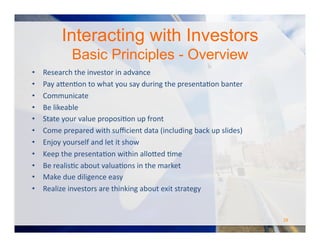 Interacting with Investors
Basic Principles - Overview
•  Research	
  the	
  investor	
  in	
  advance	
  
•  Pay	
  a#enOon	
  to	
  what	
  you	
  say	
  during	
  the	
  presentaOon	
  banter	
  
•  Communicate	
  
•  Be	
  likeable	
  	
  
•  State	
  your	
  value	
  proposiOon	
  up	
  front	
  
•  Come	
  prepared	
  with	
  suﬃcient	
  data	
  (including	
  back	
  up	
  slides)	
  
•  Enjoy	
  yourself	
  and	
  let	
  it	
  show	
  
•  Keep	
  the	
  presentaOon	
  within	
  allo#ed	
  Ome	
  
•  Be	
  realisOc	
  about	
  valuaOons	
  in	
  the	
  market	
  
•  Make	
  due	
  diligence	
  easy	
  
•  Realize	
  investors	
  are	
  thinking	
  about	
  exit	
  strategy	
  
28	
  
 