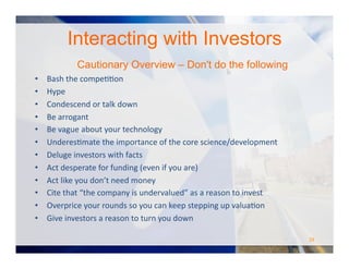 Interacting with Investors
Cautionary Overview – Don't do the following
•  Bash	
  the	
  compeOOon	
  
•  Hype	
  
•  Condescend	
  or	
  talk	
  down	
  
•  Be	
  arrogant	
  
•  Be	
  vague	
  about	
  your	
  technology	
  	
  
•  UnderesOmate	
  the	
  importance	
  of	
  the	
  core	
  science/development	
  
•  Deluge	
  investors	
  with	
  facts	
  
•  Act	
  desperate	
  for	
  funding	
  (even	
  if	
  you	
  are)	
  
•  Act	
  like	
  you	
  don’t	
  need	
  money	
  
•  Cite	
  that	
  “the	
  company	
  is	
  undervalued”	
  as	
  a	
  reason	
  to	
  invest	
  
•  Overprice	
  your	
  rounds	
  so	
  you	
  can	
  keep	
  stepping	
  up	
  valuaOon	
  
•  Give	
  investors	
  a	
  reason	
  to	
  turn	
  you	
  down	
  
29	
  
 