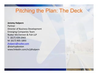 Jeremy	
  Halpern	
  
Partner	
  
Director	
  of	
  Business	
  Development	
  
Emerging	
  Companies	
  Team	
  
Nu#er	
  McClennen	
  &	
  Fish	
  LLP	
  
T:	
  	
  (617)	
  439-­‐2943	
  
M:	
  (617)	
  905-­‐1893	
  
jhalpern@nu#er.com	
  
@startupboston	
  	
  
www.linkedin.com/in/jdhalpern	
  
Pitching the Plan: The Deck
 
