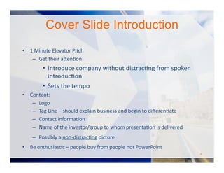Cover Slide Introduction
•  1	
  Minute	
  Elevator	
  Pitch	
  
–  Get	
  their	
  a#enOon!	
  	
  
•  Introduce	
  company	
  without	
  distracOng	
  from	
  spoken	
  
introducOon	
  
•  Sets	
  the	
  tempo	
  
•  Content:	
  
–  Logo	
  	
  
–  Tag	
  Line	
  –	
  should	
  explain	
  business	
  and	
  begin	
  to	
  diﬀerenOate	
  
–  Contact	
  informaOon	
  
‒  Name	
  of	
  the	
  investor/group	
  to	
  whom	
  presentaOon	
  is	
  delivered	
  
‒  Possibly	
  a	
  non-­‐distracOng	
  picture	
   	
  	
  
•  Be	
  enthusiasOc	
  –	
  people	
  buy	
  from	
  people	
  not	
  PowerPoint	
  
4	
  
 