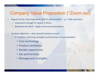 Company Value Proposition (*Zoom out)
•  Argued	
  to	
  be	
  most	
  important	
  slide	
  in	
  presentaOon	
  –	
  a	
  1	
  slide	
  summary	
  
–  Important	
  enough	
  to	
  repeat	
  3	
  Omes	
  
–  Bookend	
  the	
  deck	
  –	
  begin	
  and	
  end	
  presentaOon	
  
•  Content	
  objecOve	
  –	
  why	
  should	
  investors	
  invest	
  
–  5-­‐7	
  bullets	
  outlining	
  strengths	
  and	
  direcOon	
  of	
  presentaOon	
  
•  Core	
  technology	
  
•  Product	
  candidates	
  
•  Market	
  opportunity	
  
•  Key	
  partnerships	
  
•  Management	
  strengths	
  
5	
  
 