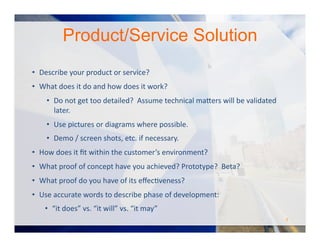 Product/Service Solution
•  Describe	
  your	
  product	
  or	
  service?	
  	
  	
  
•  What	
  does	
  it	
  do	
  and	
  how	
  does	
  it	
  work?	
  
•  Do	
  not	
  get	
  too	
  detailed?	
  	
  Assume	
  technical	
  ma#ers	
  will	
  be	
  validated	
  
later.	
  
•  Use	
  pictures	
  or	
  diagrams	
  where	
  possible.	
  	
  	
  
•  Demo	
  /	
  screen	
  shots,	
  etc.	
  if	
  necessary.	
  
•  How	
  does	
  it	
  ﬁt	
  within	
  the	
  customer’s	
  environment?	
  
•  What	
  proof	
  of	
  concept	
  have	
  you	
  achieved?	
  Prototype?	
  	
  Beta?	
  	
  
•  What	
  proof	
  do	
  you	
  have	
  of	
  its	
  eﬀecOveness?	
  
•  Use	
  accurate	
  words	
  to	
  describe	
  phase	
  of	
  development:	
  	
  
•  “it	
  does”	
  vs.	
  “it	
  will”	
  vs.	
  “it	
  may”	
  
7	
  
 