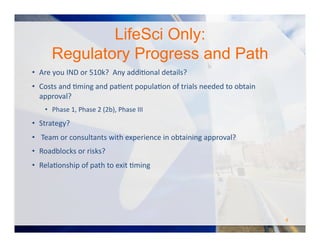 LifeSci Only:
Regulatory Progress and Path
•  Are	
  you	
  IND	
  or	
  510k?	
  	
  Any	
  addiOonal	
  details?	
  
•  Costs	
  and	
  Oming	
  and	
  paOent	
  populaOon	
  of	
  trials	
  needed	
  to	
  obtain	
  
approval?	
  
•  Phase	
  1,	
  Phase	
  2	
  (2b),	
  Phase	
  III	
  
•  Strategy?	
  
•  	
  Team	
  or	
  consultants	
  with	
  experience	
  in	
  obtaining	
  approval?	
  
•  Roadblocks	
  or	
  risks?	
  
•  RelaOonship	
  of	
  path	
  to	
  exit	
  Oming	
  
8	
  
 