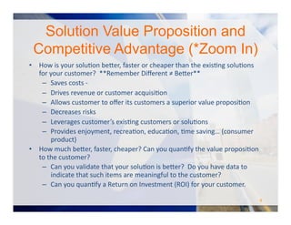 Solution Value Proposition and
Competitive Advantage (*Zoom In)
•  How	
  is	
  your	
  soluOon	
  be#er,	
  faster	
  or	
  cheaper	
  than	
  the	
  exisOng	
  soluOons	
  
for	
  your	
  customer?	
  	
  **Remember	
  Diﬀerent	
  ≠	
  Be#er**	
  
–  Saves	
  costs	
  -­‐	
  
–  Drives	
  revenue	
  or	
  customer	
  acquisiOon	
  
–  Allows	
  customer	
  to	
  oﬀer	
  its	
  customers	
  a	
  superior	
  value	
  proposiOon	
  	
  
–  Decreases	
  risks	
  
–  Leverages	
  customer’s	
  exisOng	
  customers	
  or	
  soluOons	
  
–  Provides	
  enjoyment,	
  recreaOon,	
  educaOon,	
  Ome	
  saving…	
  (consumer	
  
product)	
  
•  How	
  much	
  be#er,	
  faster,	
  cheaper?	
  Can	
  you	
  quanOfy	
  the	
  value	
  proposiOon	
  
to	
  the	
  customer?	
  	
  
–  Can	
  you	
  validate	
  that	
  your	
  soluOon	
  is	
  be#er?	
  	
  Do	
  you	
  have	
  data	
  to	
  
indicate	
  that	
  such	
  items	
  are	
  meaningful	
  to	
  the	
  customer?	
  	
  
–  Can	
  you	
  quanOfy	
  a	
  Return	
  on	
  Investment	
  (ROI)	
  for	
  your	
  customer.	
  	
  
9	
  
 