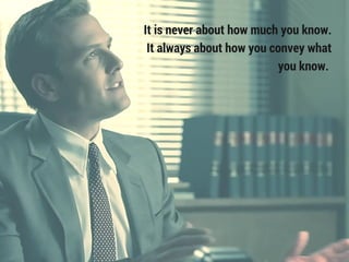 It is never about how much you know.
It always about how you convey what
you know.
 