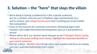 3. Solution – the ”hero” that slays the villain
• We’re doing X (solving a problem) for Y (for a specific audience)
by Z (in a nutshell, what are you? A Platform /app /solution/tool/ etc.)
and as a bonus, your unique secret sauce that is enabling you to do it better
than competition
• Focus on the outcome for customers and clients. Marketing begins with
investors, who might themselves be prospective users of a new product or
service
• Where others do X, our solution excels because we do Y cheaper/ faster/ saving
money or resources/ making more money. Highlight the important benefits to
your users/ customers
• Plan for a demo - identify 3 best things about your solution and focus on making
sure your audience understands them clearly
 