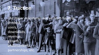 7. Traction
The major milestones you’ve hit in funding,
product,
users,
downloads,
revenue,
growth,
endorsements,
partnerships, etc.
 