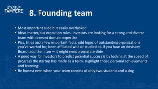 8. Founding team
• Most important slide but easily overlooked
• Ideas matter, but execution rules. Investors are looking for a strong and diverse
team with relevant domain expertise
• Pics, titles and a few important facts. Add logos of outstanding organizations
you’ve worked for, been affiliated with or studied at. If you have an Advisory
Board, add them too — it might need a separate slide
• A good way for investors to predict potential success is by looking at the speed of
progress the startup has made as a team. Highlight those personal achievements
and learnings
• Be honest even when your team consists of only two students and a dog
 