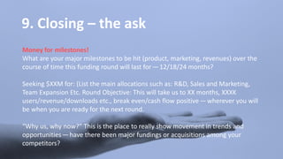 9. Closing – the ask
Money for milestones!
What are your major milestones to be hit (product, marketing, revenues) over the
course of time this funding round will last for — 12/18/24 months?
Seeking $XXM for: (List the main allocations such as: R&D, Sales and Marketing,
Team Expansion Etc. Round Objective: This will take us to XX months, XXXK
users/revenue/downloads etc., break even/cash flow positive — wherever you will
be when you are ready for the next round.
“Why us, why now?” This is the place to really show movement in trends and
opportunities — have there been major fundings or acquisitions among your
competitors?
 