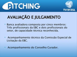 AVALIAÇÃO E JULGAMENTO
   Banca avaliadora composta por cinco membros:
    Três profissionais da EBC e dois profissionais do
    setor, de capacidade técnica reconhecida.

    Acompanhamento técnico da Comissão Especial de
    Licitação da EBC.

   Acompanhamento do Conselho Curador.
 