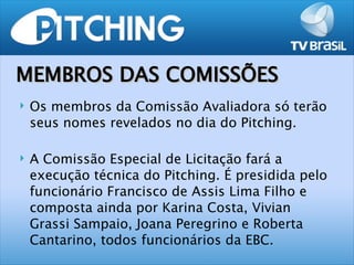 MEMBROS DAS COMISSÕES
   Os membros da Comissão Avaliadora só terão
    seus nomes revelados no dia do Pitching.

   A Comissão Especial de Licitação fará a
    execução técnica do Pitching. É presidida pelo
    funcionário Francisco de Assis Lima Filho e
    composta ainda por Karina Costa, Vivian
    Grassi Sampaio, Joana Peregrino e Roberta
    Cantarino, todos funcionários da EBC.
 